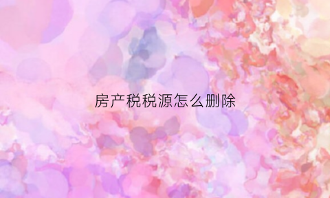 房产税税源怎么删除(房产税税源明细信息入重了怎么删除)