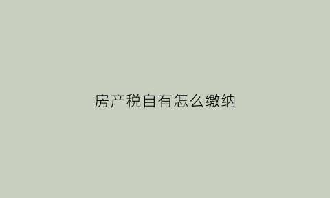 房产税自有怎么缴纳(房产税自住房要交吗)