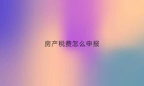 房产税费怎么申报(房产税费怎么申报纳税)