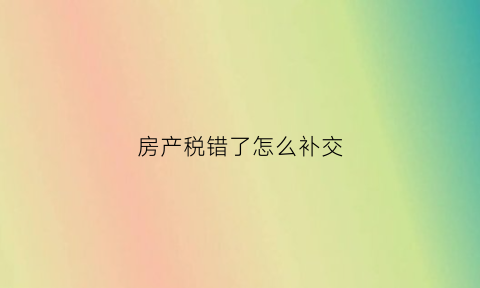 房产税错了怎么补交(房产税交错了能退重新交吗)