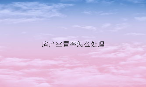 房产空置率怎么处理(房产空置率是什么意思)