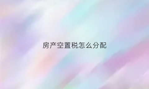 房产空置税怎么分配(空置税和房产税即将出台)