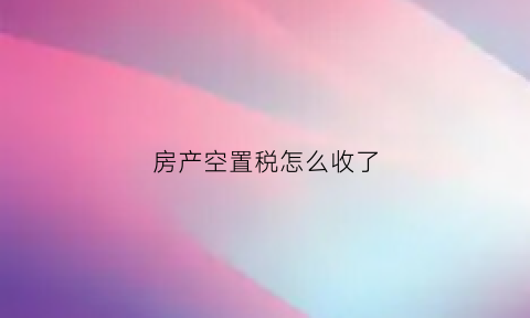 房产空置税怎么收了(房屋空置税的征收标准)