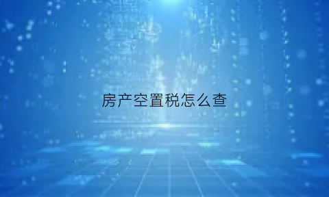 房产空置税怎么查(什么叫房产空置税)