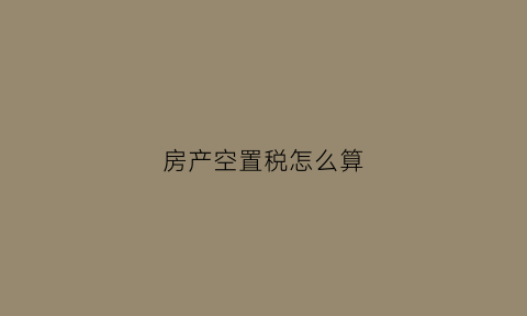 房产空置税怎么算(房屋空置税的征收标准)