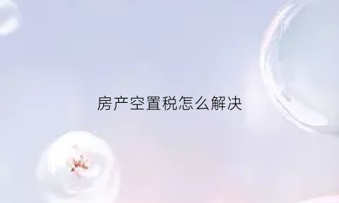 房产空置税怎么解决(空置税和房产税即将出台)
