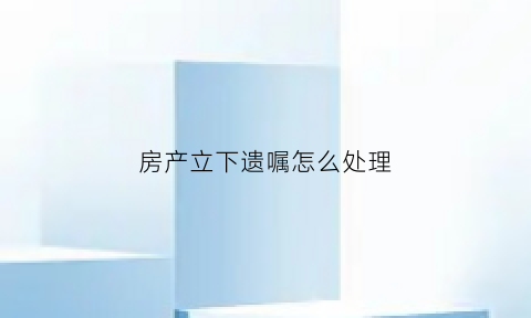 房产立下遗嘱怎么处理(房产立遗嘱怎么有效)
