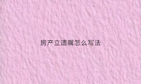 房产立遗嘱怎么写法(立房产遗嘱的格式)