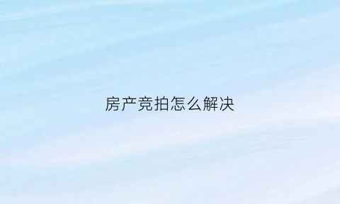 房产竞拍怎么解决(房产竞拍流程及规则)