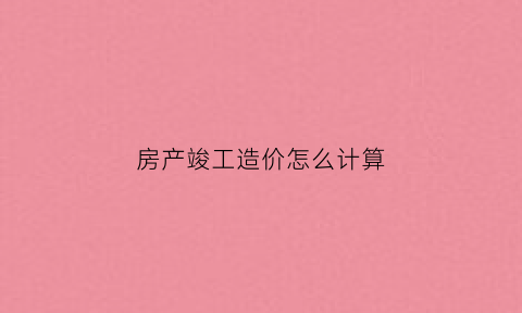 房产竣工造价怎么计算(房屋竣工的标准)