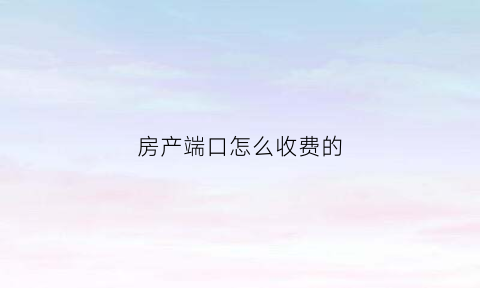 房产端口怎么收费的(房产端口销售怎么样)