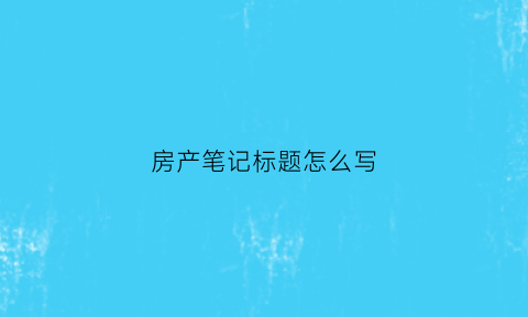 房产笔记标题怎么写(房产笔记标题怎么写好)