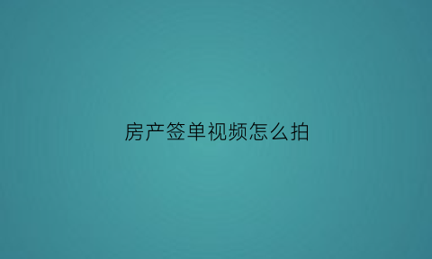 房产签单视频怎么拍(买房签约视频)