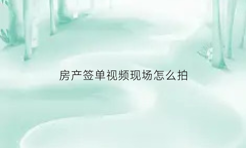 房产签单视频现场怎么拍(房产签单分享范文)