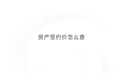 房产签约价怎么查(房屋签约合同查询)