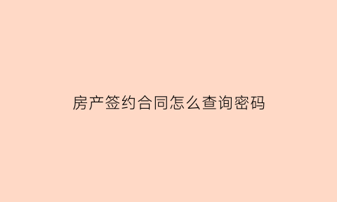 房产签约合同怎么查询密码(房屋合同密码怎么查询)