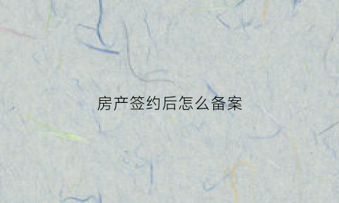 房产签约后怎么备案(房子已签约到已备案多长时间)