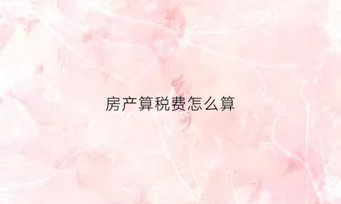 房产算税费怎么算(怎么计算房产税税费算法)