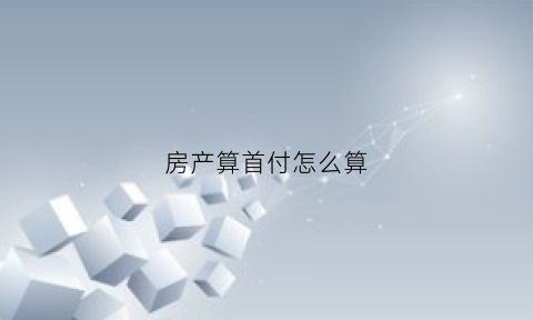 房产算首付怎么算(房产首付怎么计算)