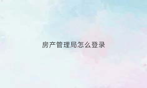 房产管理局怎么登录(房产管理局网站进行查询)