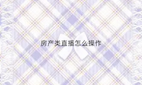房产类直播怎么操作(直播房产知识怎么吸引人)