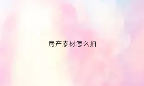房产素材怎么拍(拍房屋视频用什么软件)