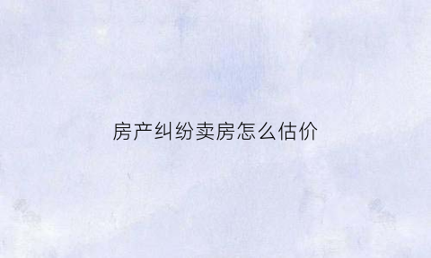 房产纠纷卖房怎么估价(房产纠纷房价怎么定)