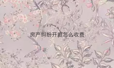 房产纠纷开庭怎么收费(房产纠纷开庭后多久出判决书)