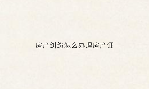 房产纠纷怎么办理房产证(房产纠纷去哪里解决)