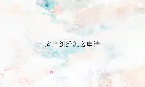 房产纠纷怎么申请(房产纠纷解决途径)