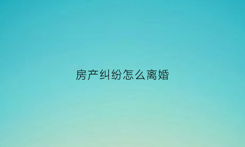 房产纠纷怎么离婚(房产纠纷法院怎么判决)