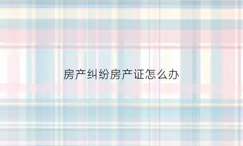 房产纠纷房产证怎么办(房产纠纷房产证怎么办理的)