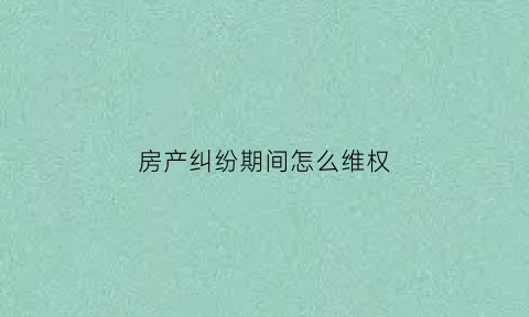 房产纠纷期间怎么维权(关于房产纠纷的事情怎样处理呢)