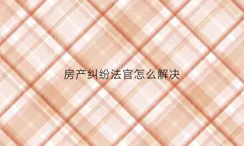 房产纠纷法官怎么解决(房产纠纷法官怎么解决最快)