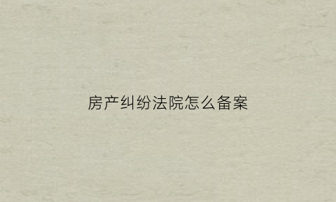 房产纠纷法院怎么备案(房产纠纷法院怎么备案案件)