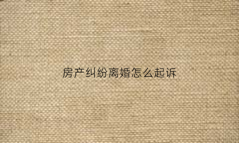 房产纠纷离婚怎么起诉(房产纠纷离婚怎么起诉的)
