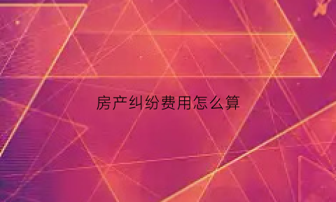 房产纠纷费用怎么算(房产纠纷法院怎么收费)