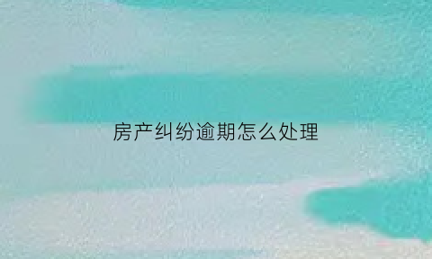 房产纠纷逾期怎么处理(房产逾期还款怎么办)