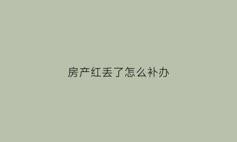 房产红丢了怎么补办(房子红本不见了怎么办)