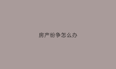 房产纷争怎么办(房产纠纷产生的原因)