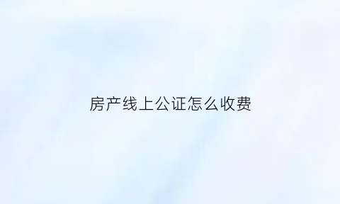 房产线上公证怎么收费(线上公证是什么意思)