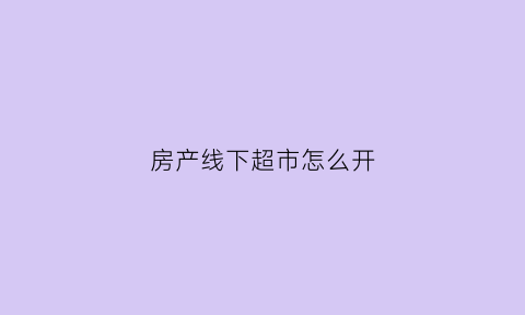 房产线下超市怎么开(线下商品房是什么意思)