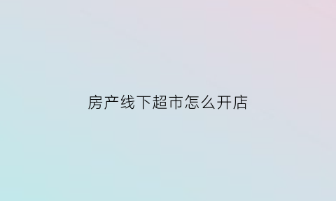 房产线下超市怎么开店(房产超市加盟)