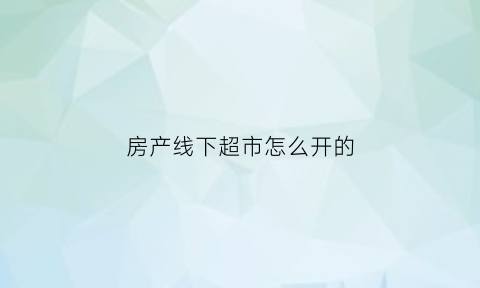 房产线下超市怎么开的(房产线下超市怎么开的发票)