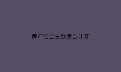 房产组合贷款怎么计算(房产组合贷款怎么计算年限)