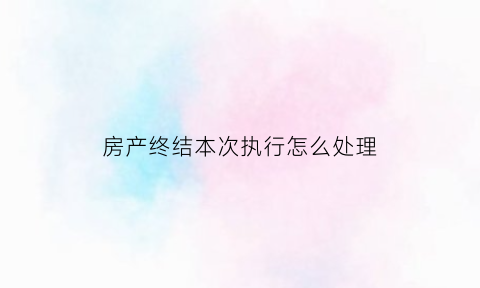 房产终结本次执行怎么处理