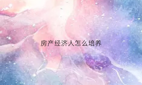 房产经济人怎么培养(房产经济人怎么培养人才)