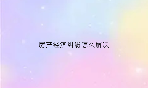 房产经济纠纷怎么解决(房产经济纠纷怎么解决的)