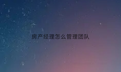 房产经理怎么管理团队(如何做好房产经理)