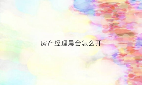 房产经理晨会怎么开(房产经理如何开好晨会)